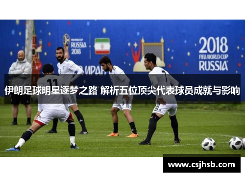 伊朗足球明星逐梦之路 解析五位顶尖代表球员成就与影响