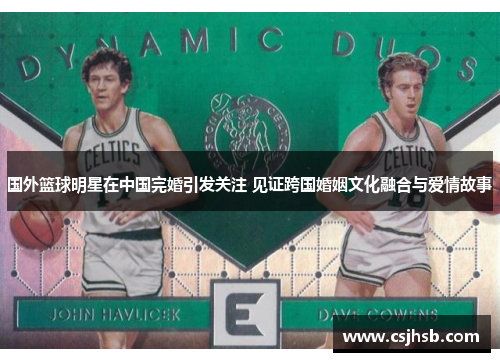 国外篮球明星在中国完婚引发关注 见证跨国婚姻文化融合与爱情故事