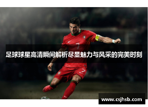 足球球星高清瞬间解析尽显魅力与风采的完美时刻