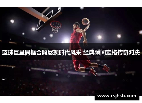 篮球巨星同框合照展现时代风采 经典瞬间定格传奇对决