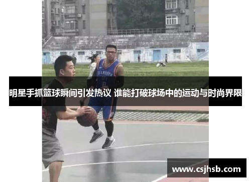 明星手抓篮球瞬间引发热议 谁能打破球场中的运动与时尚界限