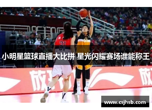 小明星篮球直播大比拼 星光闪耀赛场谁能称王